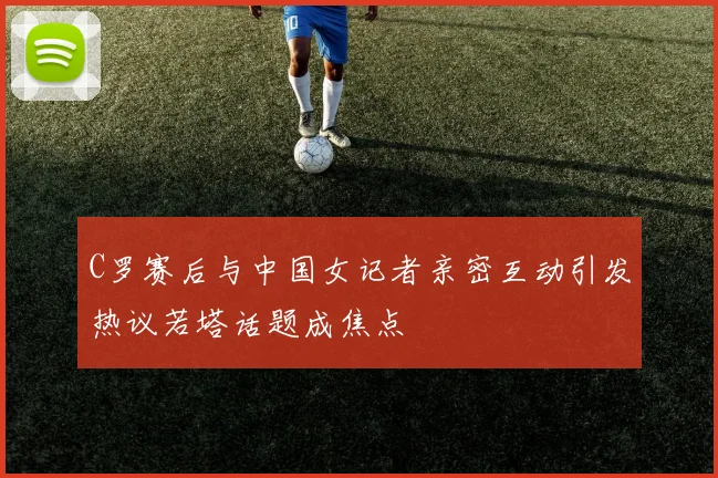 C罗赛后与中国女记者亲密互动引发热议若塔话题成焦点